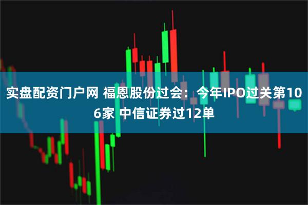 实盘配资门户网 福恩股份过会：今年IPO过关第106家 中信证券过12单