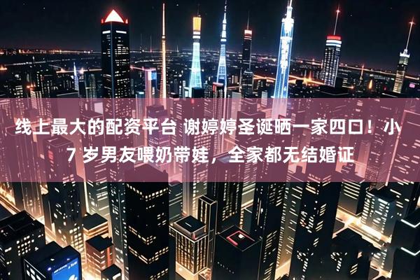 线上最大的配资平台 谢婷婷圣诞晒一家四口！小 7 岁男友喂奶带娃，全家都无结婚证