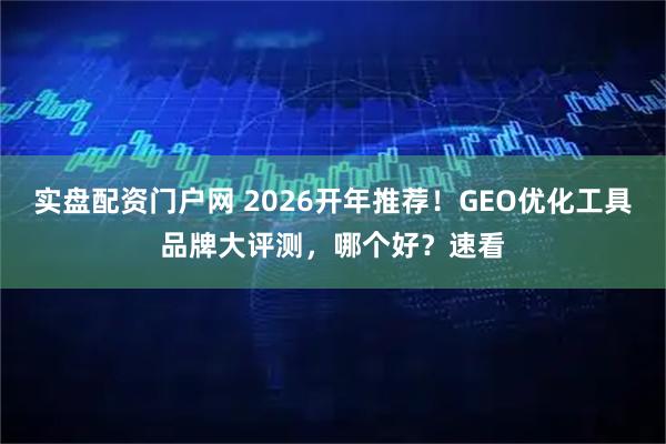 实盘配资门户网 2026开年推荐!GEO优化工具品牌大评测,哪个好?速看