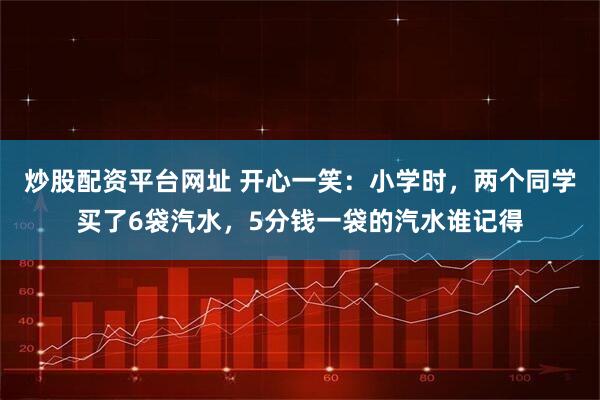 炒股配资平台网址 开心一笑：小学时，两个同学买了6袋汽水，5分钱一袋的汽水谁记得