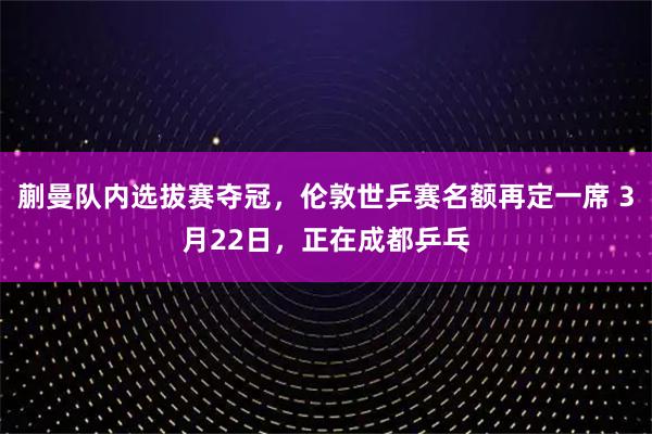 蒯曼队内选拔赛夺冠,伦敦世乒赛名额再定一席 3月22日,正在成都乒乓