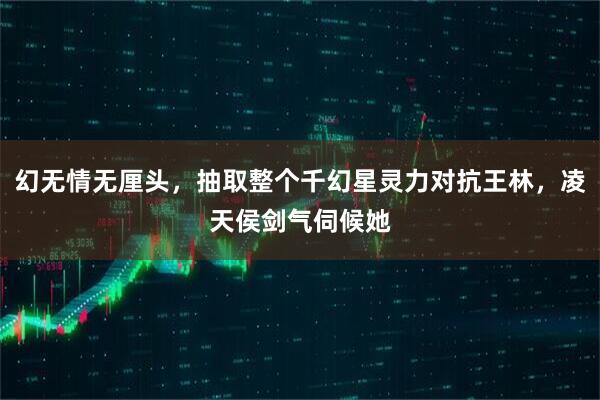 幻无情无厘头，抽取整个千幻星灵力对抗王林，凌天侯剑气伺候她