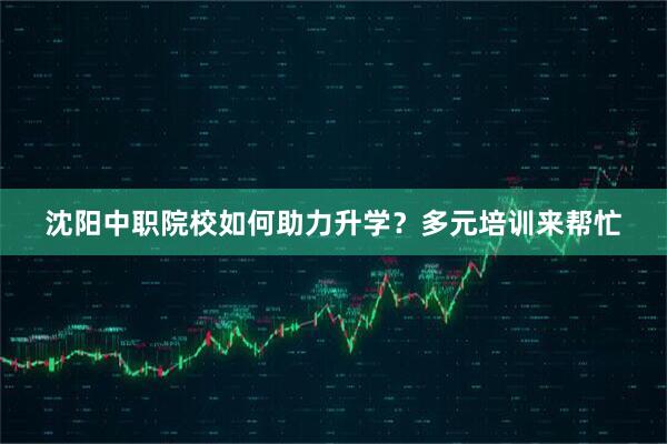 沈阳中职院校如何助力升学？多元培训来帮忙