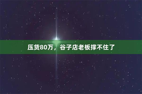 压货80万，谷子店老板撑不住了