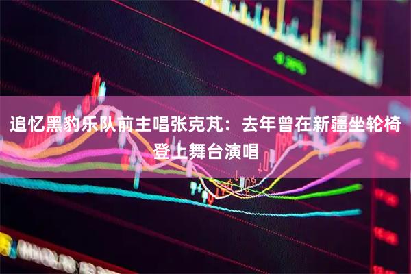 追忆黑豹乐队前主唱张克芃:去年曾在新疆坐轮椅登上舞台演唱