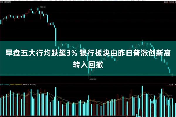 早盘五大行均跌超3% 银行板块由昨日普涨创新高转入回撤