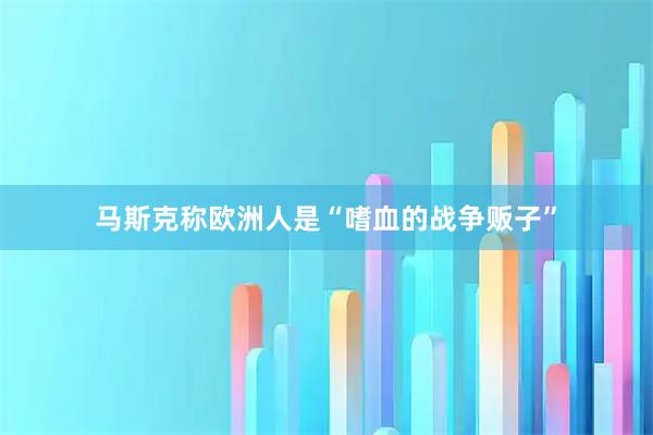 马斯克称欧洲人是“嗜血的战争贩子”
